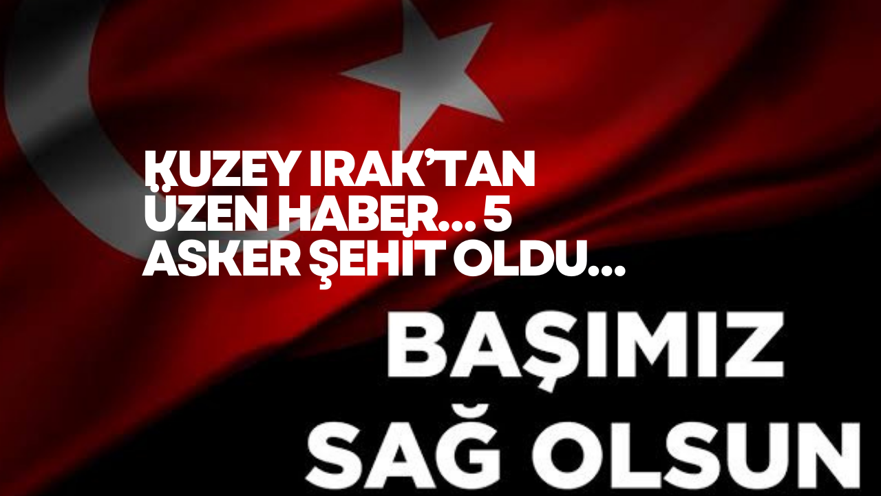 KUZEY IRAK’TAN ÜZEN HABER… 5 ASKER ŞEHİT OLDU…